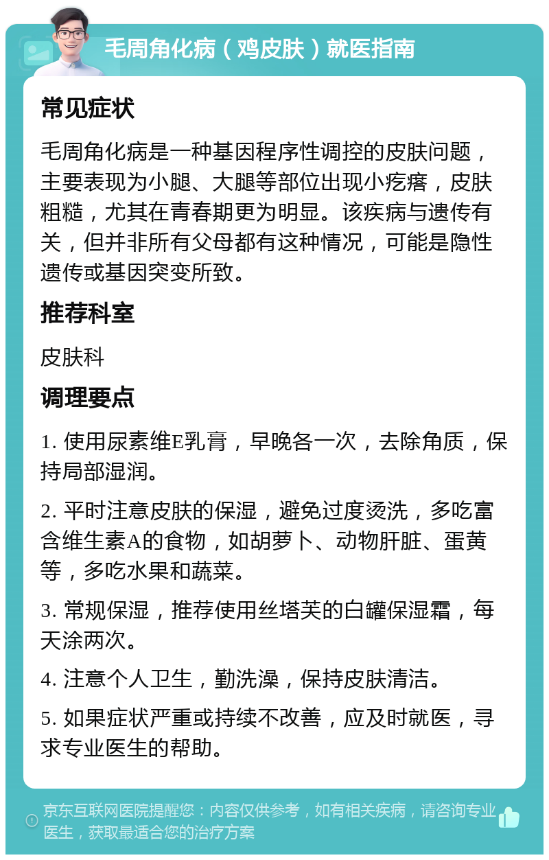 毛周角化病（鸡皮肤）就医指南 常见症状 毛周角化病是一种基因程序性调控的皮肤问题，主要表现为小腿、大腿等部位出现小疙瘩，皮肤粗糙，尤其在青春期更为明显。该疾病与遗传有关，但并非所有父母都有这种情况，可能是隐性遗传或基因突变所致。 推荐科室 皮肤科 调理要点 1. 使用尿素维E乳膏，早晚各一次，去除角质，保持局部湿润。 2. 平时注意皮肤的保湿，避免过度烫洗，多吃富含维生素A的食物，如胡萝卜、动物肝脏、蛋黄等，多吃水果和蔬菜。 3. 常规保湿，推荐使用丝塔芙的白罐保湿霜，每天涂两次。 4. 注意个人卫生，勤洗澡，保持皮肤清洁。 5. 如果症状严重或持续不改善，应及时就医，寻求专业医生的帮助。