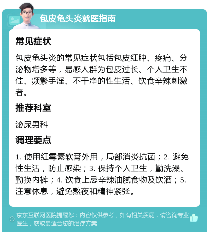 包皮龟头炎就医指南 常见症状 包皮龟头炎的常见症状包括包皮红肿、疼痛、分泌物增多等，易感人群为包皮过长、个人卫生不佳、频繁手淫、不干净的性生活、饮食辛辣刺激者。 推荐科室 泌尿男科 调理要点 1. 使用红霉素软膏外用，局部消炎抗菌；2. 避免性生活，防止感染；3. 保持个人卫生，勤洗澡、勤换内裤；4. 饮食上忌辛辣油腻食物及饮酒；5. 注意休息，避免熬夜和精神紧张。