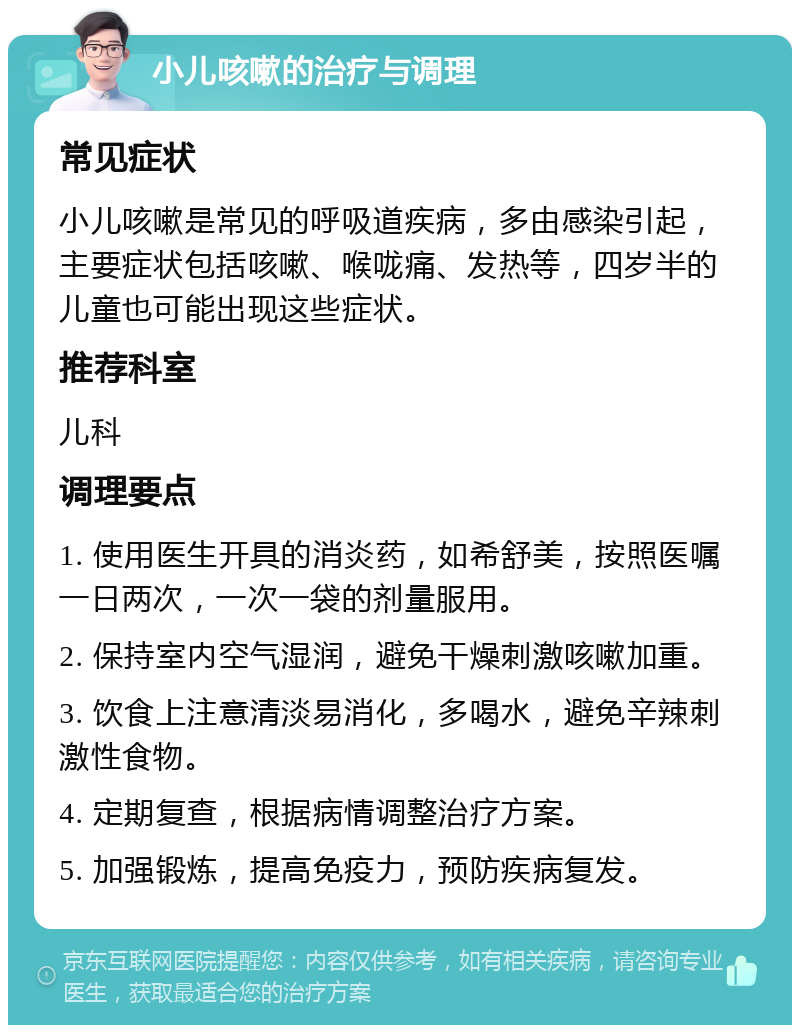 小儿咳嗽的治疗与调理 常见症状 小儿咳嗽是常见的呼吸道疾病，多由感染引起，主要症状包括咳嗽、喉咙痛、发热等，四岁半的儿童也可能出现这些症状。 推荐科室 儿科 调理要点 1. 使用医生开具的消炎药，如希舒美，按照医嘱一日两次，一次一袋的剂量服用。 2. 保持室内空气湿润，避免干燥刺激咳嗽加重。 3. 饮食上注意清淡易消化，多喝水，避免辛辣刺激性食物。 4. 定期复查，根据病情调整治疗方案。 5. 加强锻炼，提高免疫力，预防疾病复发。