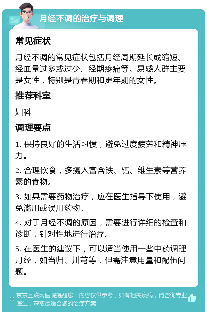 月经不调的治疗与调理 常见症状 月经不调的常见症状包括月经周期延长或缩短、经血量过多或过少、经期疼痛等。易感人群主要是女性，特别是青春期和更年期的女性。 推荐科室 妇科 调理要点 1. 保持良好的生活习惯，避免过度疲劳和精神压力。 2. 合理饮食，多摄入富含铁、钙、维生素等营养素的食物。 3. 如果需要药物治疗，应在医生指导下使用，避免滥用或误用药物。 4. 对于月经不调的原因，需要进行详细的检查和诊断，针对性地进行治疗。 5. 在医生的建议下，可以适当使用一些中药调理月经，如当归、川芎等，但需注意用量和配伍问题。