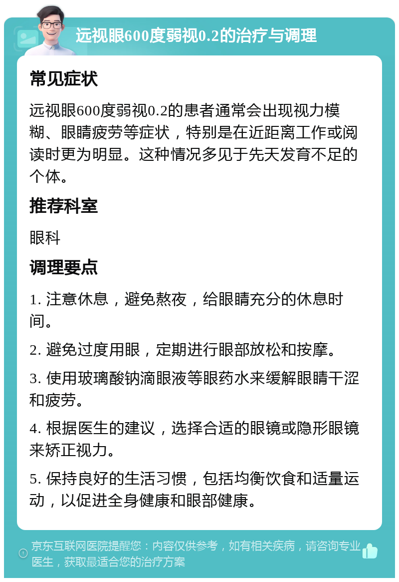 远视眼600度弱视0.2的治疗与调理 常见症状 远视眼600度弱视0.2的患者通常会出现视力模糊、眼睛疲劳等症状，特别是在近距离工作或阅读时更为明显。这种情况多见于先天发育不足的个体。 推荐科室 眼科 调理要点 1. 注意休息，避免熬夜，给眼睛充分的休息时间。 2. 避免过度用眼，定期进行眼部放松和按摩。 3. 使用玻璃酸钠滴眼液等眼药水来缓解眼睛干涩和疲劳。 4. 根据医生的建议，选择合适的眼镜或隐形眼镜来矫正视力。 5. 保持良好的生活习惯，包括均衡饮食和适量运动，以促进全身健康和眼部健康。