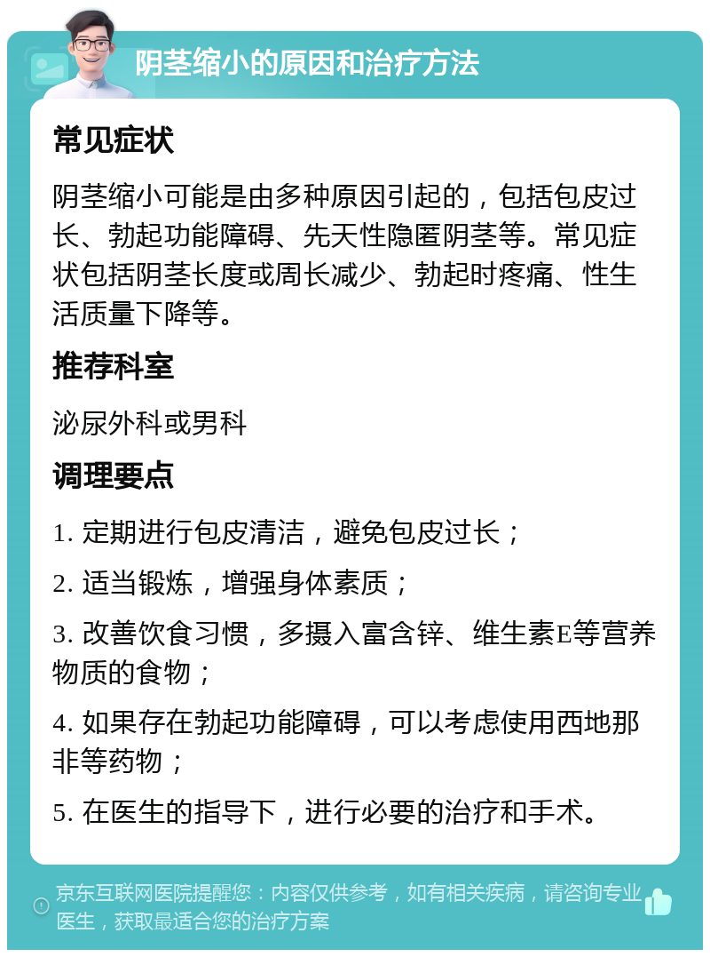 阴茎缩小的原因和治疗方法 常见症状 阴茎缩小可能是由多种原因引起的，包括包皮过长、勃起功能障碍、先天性隐匿阴茎等。常见症状包括阴茎长度或周长减少、勃起时疼痛、性生活质量下降等。 推荐科室 泌尿外科或男科 调理要点 1. 定期进行包皮清洁，避免包皮过长； 2. 适当锻炼，增强身体素质； 3. 改善饮食习惯，多摄入富含锌、维生素E等营养物质的食物； 4. 如果存在勃起功能障碍，可以考虑使用西地那非等药物； 5. 在医生的指导下，进行必要的治疗和手术。