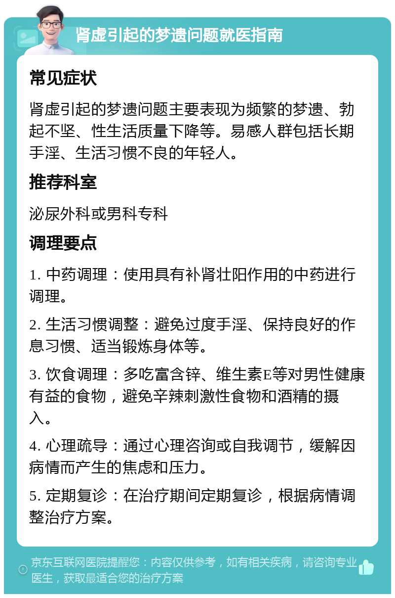 肾虚引起的梦遗问题就医指南 常见症状 肾虚引起的梦遗问题主要表现为频繁的梦遗、勃起不坚、性生活质量下降等。易感人群包括长期手淫、生活习惯不良的年轻人。 推荐科室 泌尿外科或男科专科 调理要点 1. 中药调理：使用具有补肾壮阳作用的中药进行调理。 2. 生活习惯调整：避免过度手淫、保持良好的作息习惯、适当锻炼身体等。 3. 饮食调理：多吃富含锌、维生素E等对男性健康有益的食物，避免辛辣刺激性食物和酒精的摄入。 4. 心理疏导：通过心理咨询或自我调节，缓解因病情而产生的焦虑和压力。 5. 定期复诊：在治疗期间定期复诊，根据病情调整治疗方案。