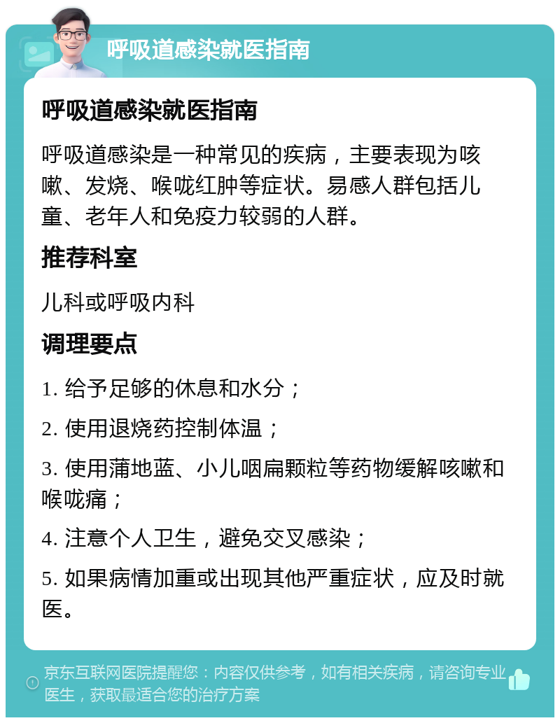 呼吸道感染就医指南 呼吸道感染就医指南 呼吸道感染是一种常见的疾病，主要表现为咳嗽、发烧、喉咙红肿等症状。易感人群包括儿童、老年人和免疫力较弱的人群。 推荐科室 儿科或呼吸内科 调理要点 1. 给予足够的休息和水分； 2. 使用退烧药控制体温； 3. 使用蒲地蓝、小儿咽扁颗粒等药物缓解咳嗽和喉咙痛； 4. 注意个人卫生，避免交叉感染； 5. 如果病情加重或出现其他严重症状，应及时就医。