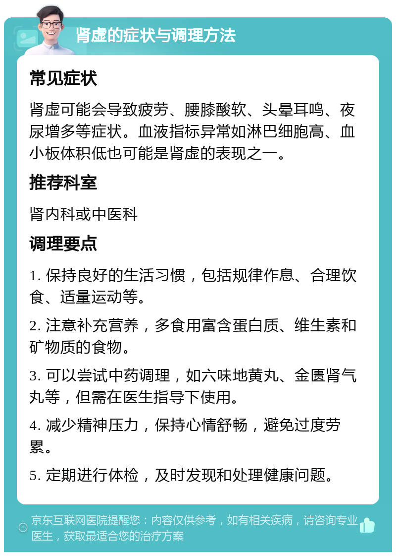 肾虚的症状与调理方法 常见症状 肾虚可能会导致疲劳、腰膝酸软、头晕耳鸣、夜尿增多等症状。血液指标异常如淋巴细胞高、血小板体积低也可能是肾虚的表现之一。 推荐科室 肾内科或中医科 调理要点 1. 保持良好的生活习惯，包括规律作息、合理饮食、适量运动等。 2. 注意补充营养，多食用富含蛋白质、维生素和矿物质的食物。 3. 可以尝试中药调理，如六味地黄丸、金匮肾气丸等，但需在医生指导下使用。 4. 减少精神压力，保持心情舒畅，避免过度劳累。 5. 定期进行体检，及时发现和处理健康问题。