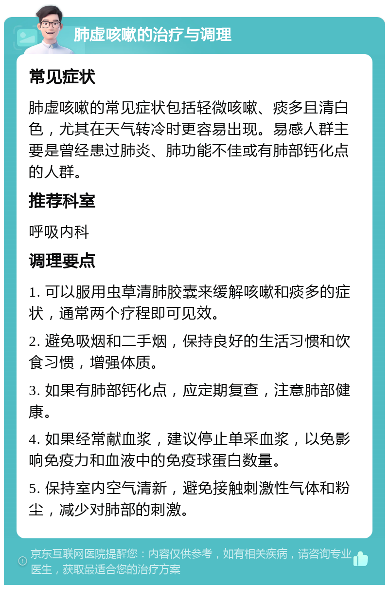 肺虚咳嗽的治疗与调理 常见症状 肺虚咳嗽的常见症状包括轻微咳嗽、痰多且清白色，尤其在天气转冷时更容易出现。易感人群主要是曾经患过肺炎、肺功能不佳或有肺部钙化点的人群。 推荐科室 呼吸内科 调理要点 1. 可以服用虫草清肺胶囊来缓解咳嗽和痰多的症状，通常两个疗程即可见效。 2. 避免吸烟和二手烟，保持良好的生活习惯和饮食习惯，增强体质。 3. 如果有肺部钙化点，应定期复查，注意肺部健康。 4. 如果经常献血浆，建议停止单采血浆，以免影响免疫力和血液中的免疫球蛋白数量。 5. 保持室内空气清新，避免接触刺激性气体和粉尘，减少对肺部的刺激。