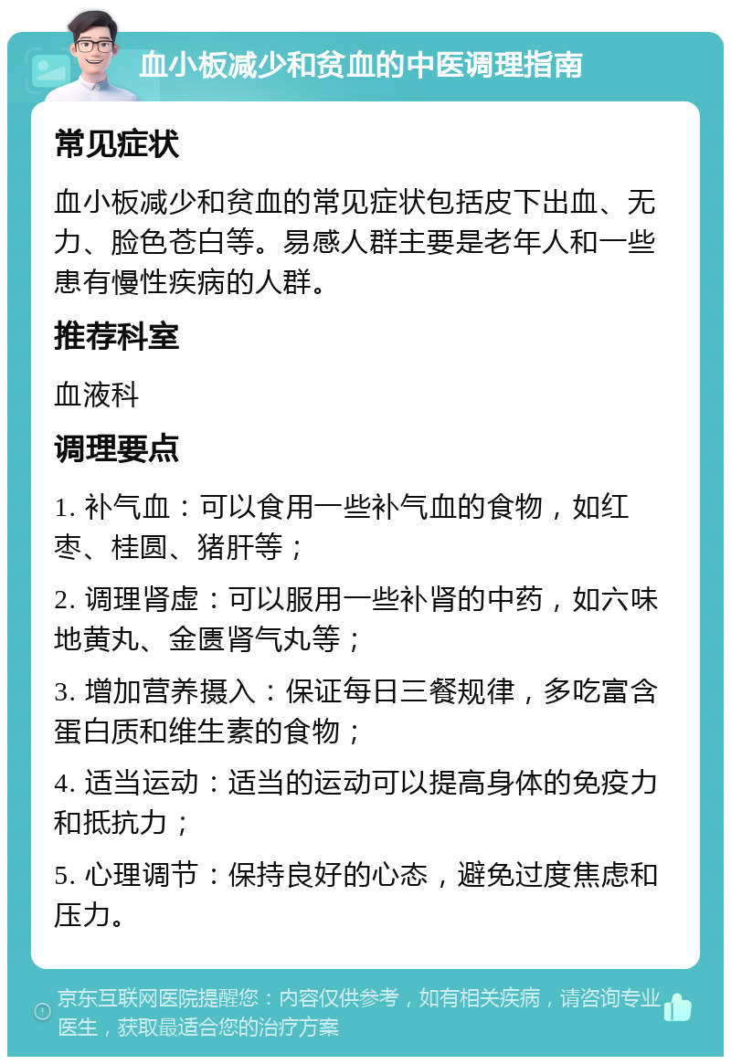 血小板减少和贫血的中医调理指南 常见症状 血小板减少和贫血的常见症状包括皮下出血、无力、脸色苍白等。易感人群主要是老年人和一些患有慢性疾病的人群。 推荐科室 血液科 调理要点 1. 补气血：可以食用一些补气血的食物，如红枣、桂圆、猪肝等； 2. 调理肾虚：可以服用一些补肾的中药，如六味地黄丸、金匮肾气丸等； 3. 增加营养摄入：保证每日三餐规律，多吃富含蛋白质和维生素的食物； 4. 适当运动：适当的运动可以提高身体的免疫力和抵抗力； 5. 心理调节：保持良好的心态，避免过度焦虑和压力。