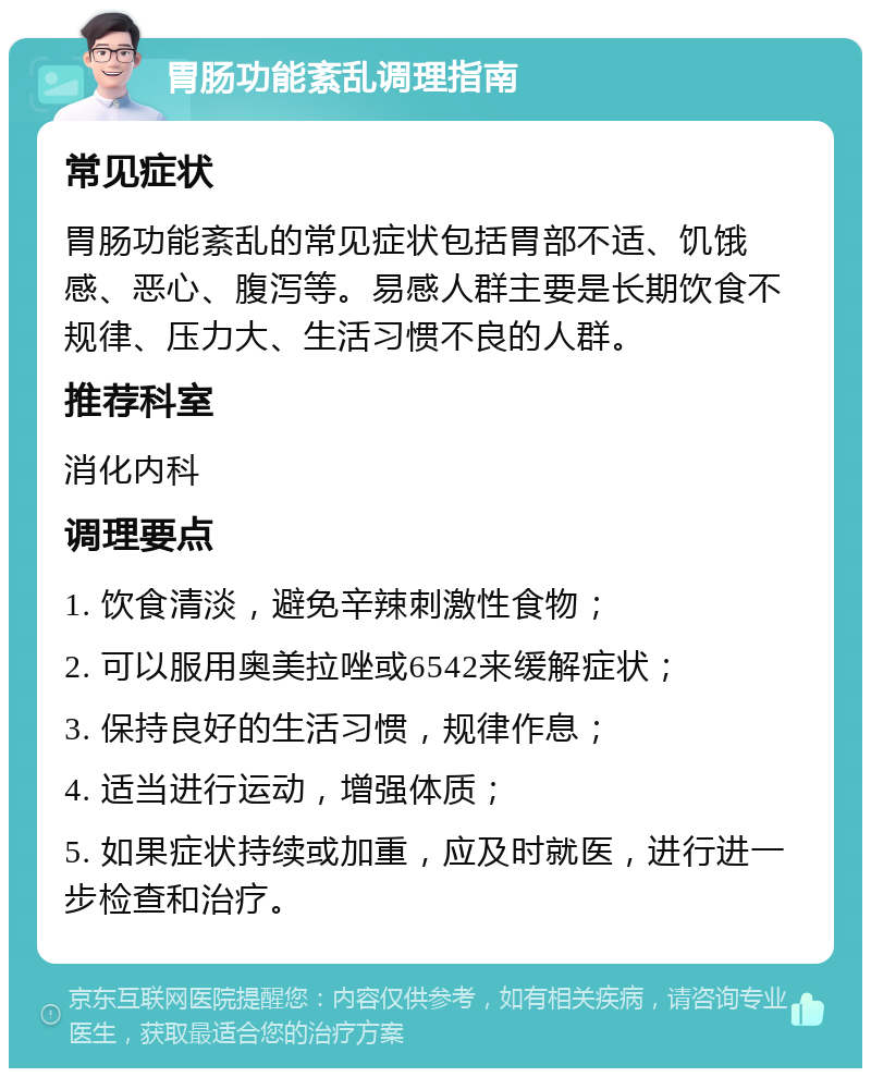 胃肠功能紊乱调理指南 常见症状 胃肠功能紊乱的常见症状包括胃部不适、饥饿感、恶心、腹泻等。易感人群主要是长期饮食不规律、压力大、生活习惯不良的人群。 推荐科室 消化内科 调理要点 1. 饮食清淡，避免辛辣刺激性食物； 2. 可以服用奥美拉唑或6542来缓解症状； 3. 保持良好的生活习惯，规律作息； 4. 适当进行运动，增强体质； 5. 如果症状持续或加重，应及时就医，进行进一步检查和治疗。