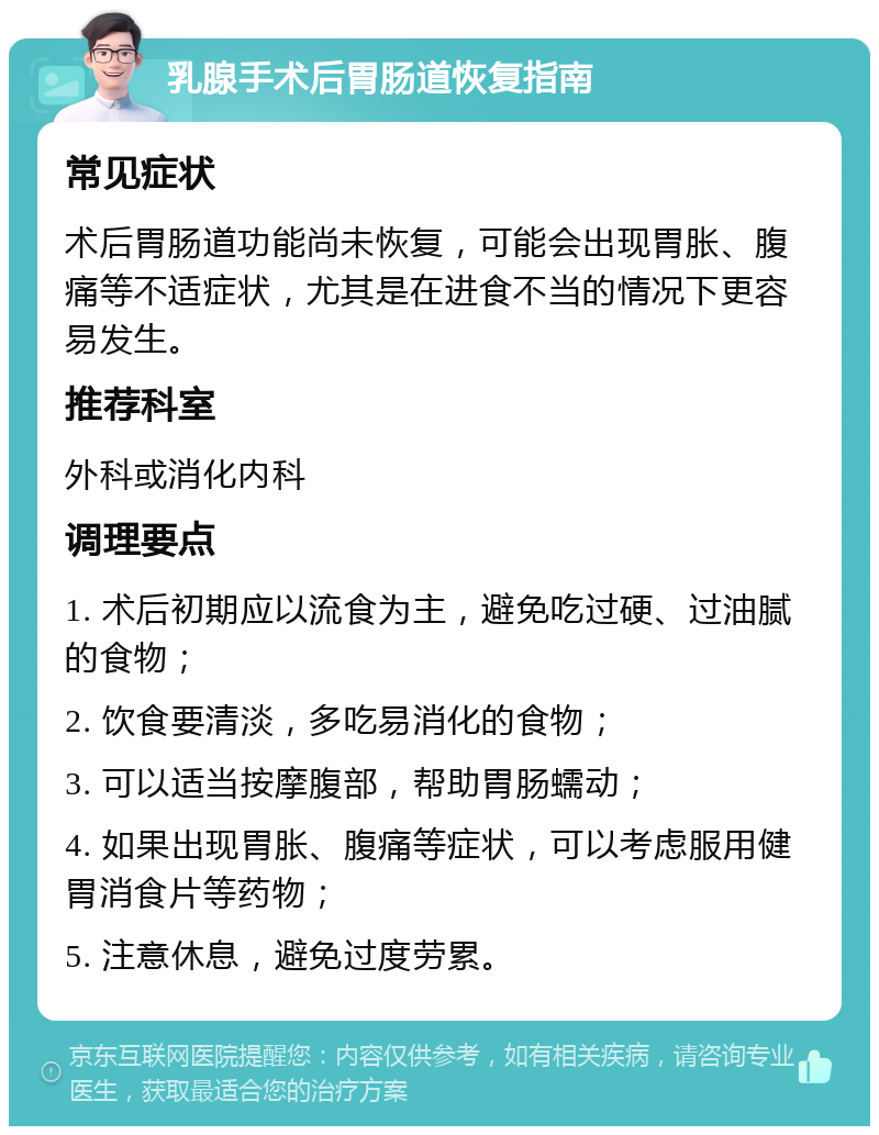 乳腺手术后胃肠道恢复指南 常见症状 术后胃肠道功能尚未恢复，可能会出现胃胀、腹痛等不适症状，尤其是在进食不当的情况下更容易发生。 推荐科室 外科或消化内科 调理要点 1. 术后初期应以流食为主，避免吃过硬、过油腻的食物； 2. 饮食要清淡，多吃易消化的食物； 3. 可以适当按摩腹部，帮助胃肠蠕动； 4. 如果出现胃胀、腹痛等症状，可以考虑服用健胃消食片等药物； 5. 注意休息，避免过度劳累。