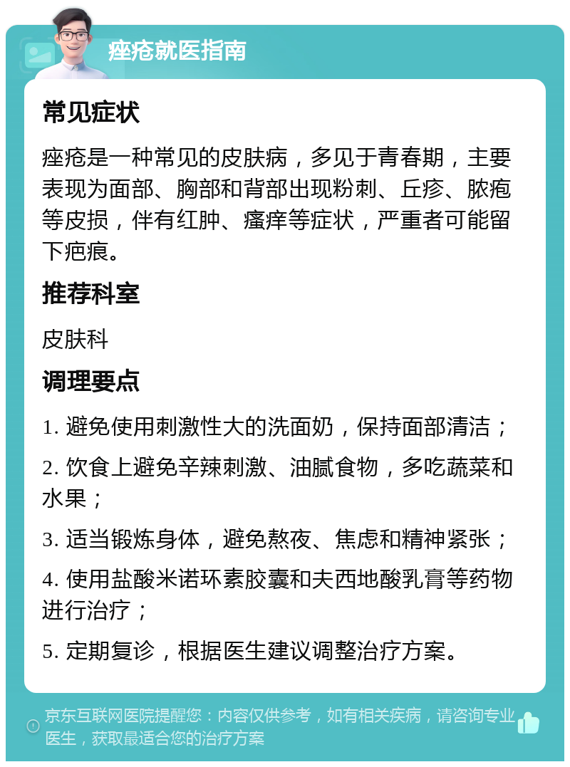 痤疮就医指南 常见症状 痤疮是一种常见的皮肤病，多见于青春期，主要表现为面部、胸部和背部出现粉刺、丘疹、脓疱等皮损，伴有红肿、瘙痒等症状，严重者可能留下疤痕。 推荐科室 皮肤科 调理要点 1. 避免使用刺激性大的洗面奶，保持面部清洁； 2. 饮食上避免辛辣刺激、油腻食物，多吃蔬菜和水果； 3. 适当锻炼身体，避免熬夜、焦虑和精神紧张； 4. 使用盐酸米诺环素胶囊和夫西地酸乳膏等药物进行治疗； 5. 定期复诊，根据医生建议调整治疗方案。