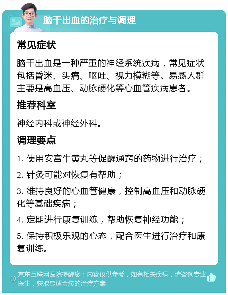 脑干出血的治疗与调理 常见症状 脑干出血是一种严重的神经系统疾病，常见症状包括昏迷、头痛、呕吐、视力模糊等。易感人群主要是高血压、动脉硬化等心血管疾病患者。 推荐科室 神经内科或神经外科。 调理要点 1. 使用安宫牛黄丸等促醒通窍的药物进行治疗； 2. 针灸可能对恢复有帮助； 3. 维持良好的心血管健康，控制高血压和动脉硬化等基础疾病； 4. 定期进行康复训练，帮助恢复神经功能； 5. 保持积极乐观的心态，配合医生进行治疗和康复训练。