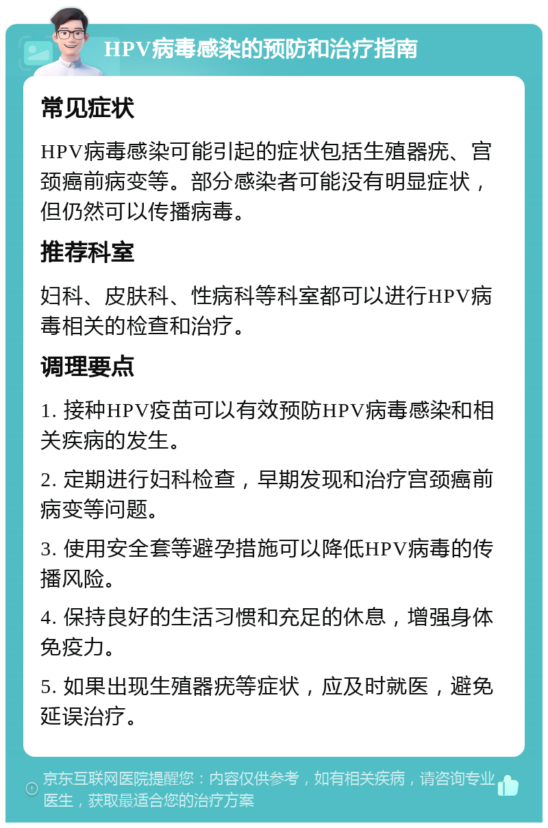 HPV病毒感染的预防和治疗指南 常见症状 HPV病毒感染可能引起的症状包括生殖器疣、宫颈癌前病变等。部分感染者可能没有明显症状，但仍然可以传播病毒。 推荐科室 妇科、皮肤科、性病科等科室都可以进行HPV病毒相关的检查和治疗。 调理要点 1. 接种HPV疫苗可以有效预防HPV病毒感染和相关疾病的发生。 2. 定期进行妇科检查，早期发现和治疗宫颈癌前病变等问题。 3. 使用安全套等避孕措施可以降低HPV病毒的传播风险。 4. 保持良好的生活习惯和充足的休息，增强身体免疫力。 5. 如果出现生殖器疣等症状，应及时就医，避免延误治疗。