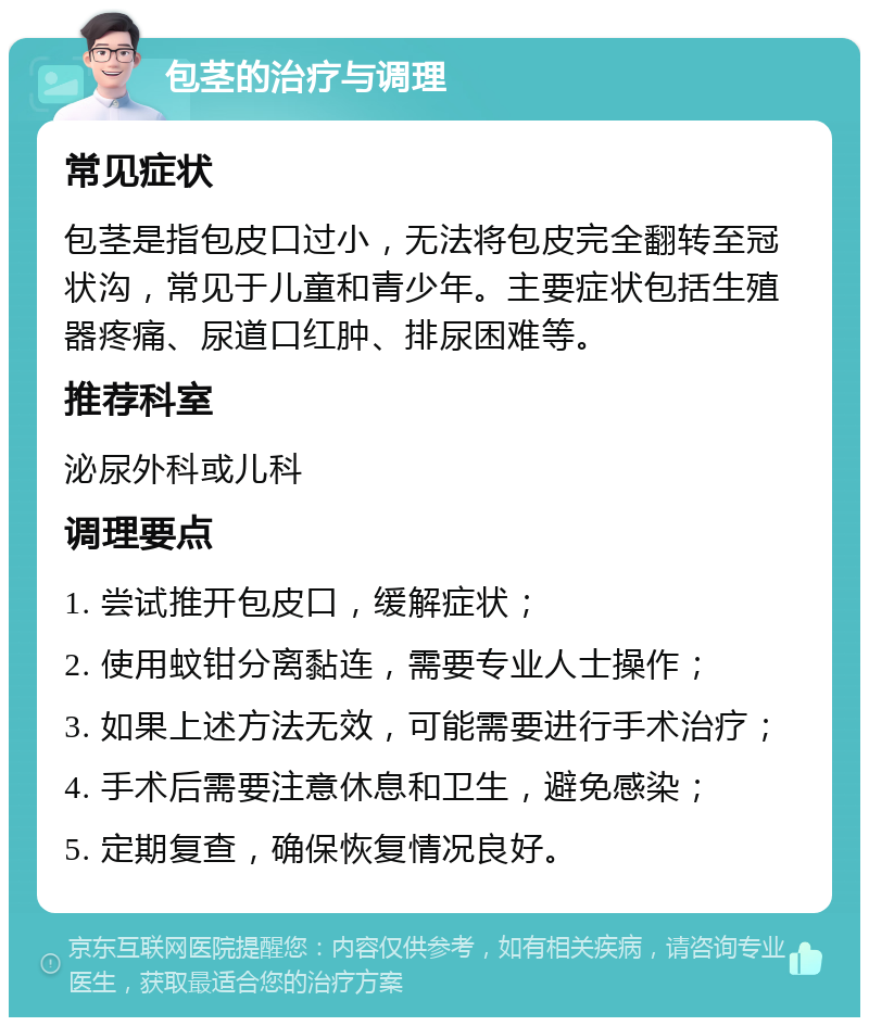 包茎的治疗与调理 常见症状 包茎是指包皮口过小，无法将包皮完全翻转至冠状沟，常见于儿童和青少年。主要症状包括生殖器疼痛、尿道口红肿、排尿困难等。 推荐科室 泌尿外科或儿科 调理要点 1. 尝试推开包皮口，缓解症状； 2. 使用蚊钳分离黏连，需要专业人士操作； 3. 如果上述方法无效，可能需要进行手术治疗； 4. 手术后需要注意休息和卫生，避免感染； 5. 定期复查，确保恢复情况良好。