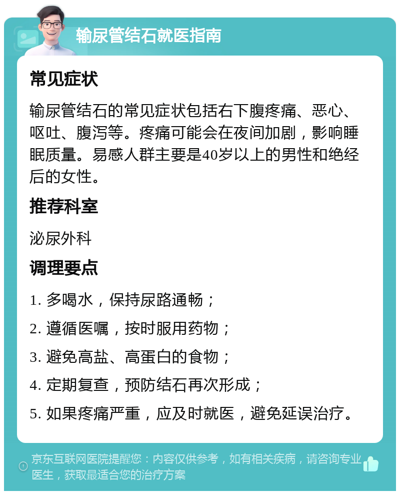 输尿管结石就医指南 常见症状 输尿管结石的常见症状包括右下腹疼痛、恶心、呕吐、腹泻等。疼痛可能会在夜间加剧，影响睡眠质量。易感人群主要是40岁以上的男性和绝经后的女性。 推荐科室 泌尿外科 调理要点 1. 多喝水，保持尿路通畅； 2. 遵循医嘱，按时服用药物； 3. 避免高盐、高蛋白的食物； 4. 定期复查，预防结石再次形成； 5. 如果疼痛严重，应及时就医，避免延误治疗。