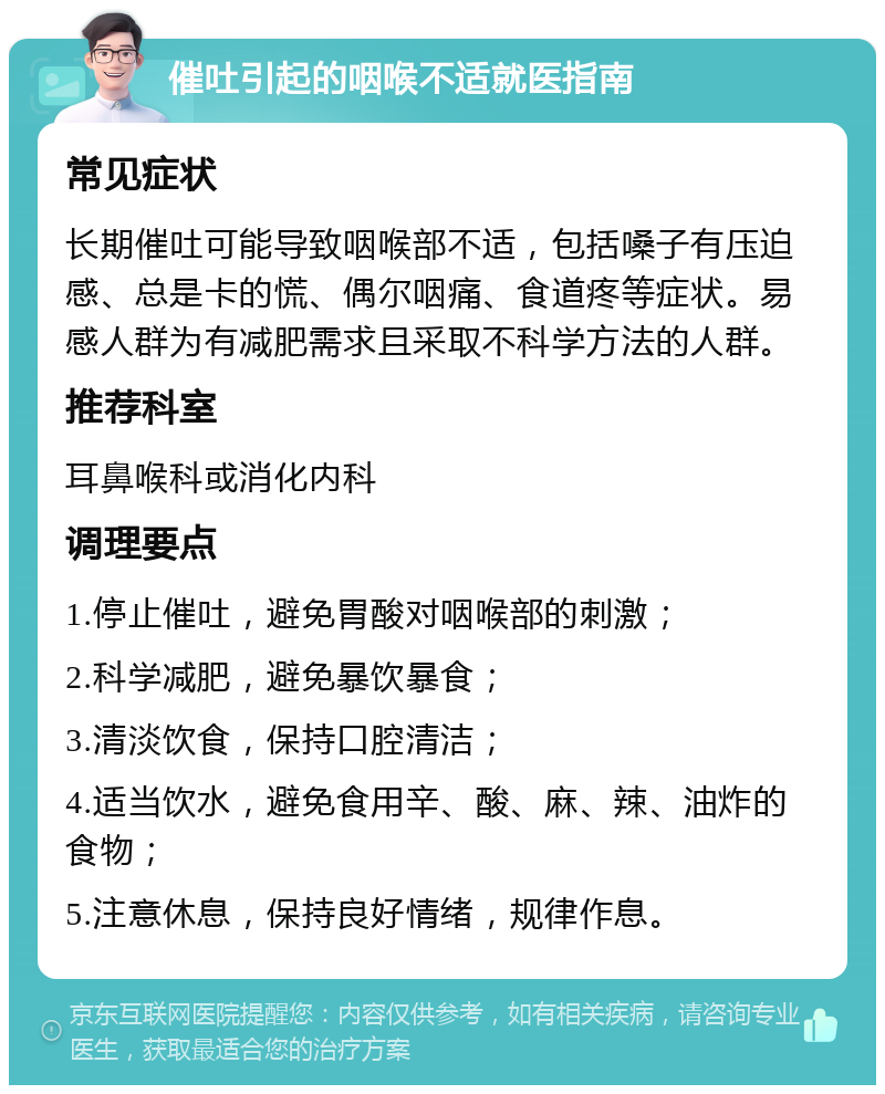 催吐引起的咽喉不适就医指南 常见症状 长期催吐可能导致咽喉部不适，包括嗓子有压迫感、总是卡的慌、偶尔咽痛、食道疼等症状。易感人群为有减肥需求且采取不科学方法的人群。 推荐科室 耳鼻喉科或消化内科 调理要点 1.停止催吐，避免胃酸对咽喉部的刺激； 2.科学减肥，避免暴饮暴食； 3.清淡饮食，保持口腔清洁； 4.适当饮水，避免食用辛、酸、麻、辣、油炸的食物； 5.注意休息，保持良好情绪，规律作息。