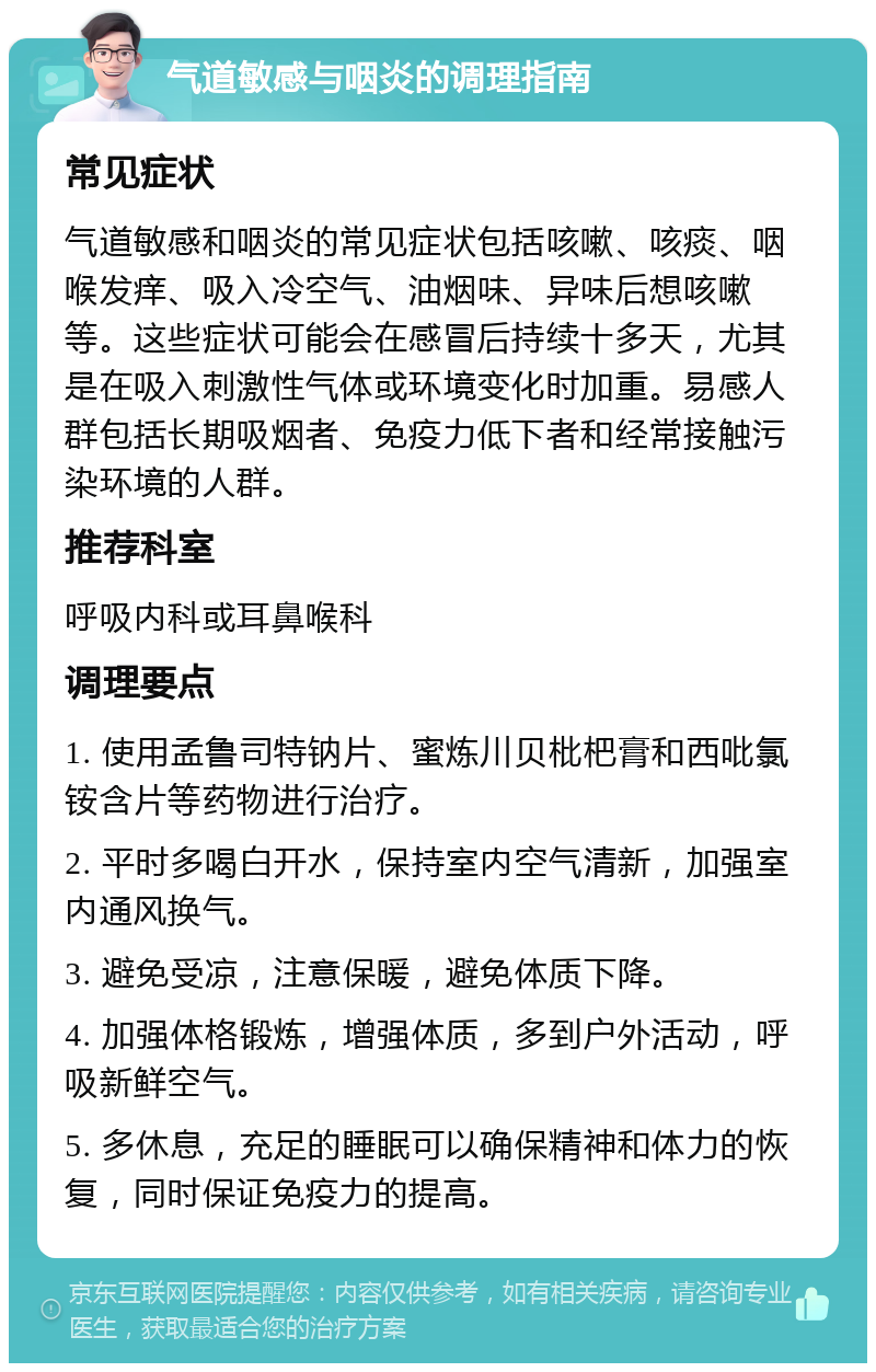 气道敏感与咽炎的调理指南 常见症状 气道敏感和咽炎的常见症状包括咳嗽、咳痰、咽喉发痒、吸入冷空气、油烟味、异味后想咳嗽等。这些症状可能会在感冒后持续十多天，尤其是在吸入刺激性气体或环境变化时加重。易感人群包括长期吸烟者、免疫力低下者和经常接触污染环境的人群。 推荐科室 呼吸内科或耳鼻喉科 调理要点 1. 使用孟鲁司特钠片、蜜炼川贝枇杷膏和西吡氯铵含片等药物进行治疗。 2. 平时多喝白开水，保持室内空气清新，加强室内通风换气。 3. 避免受凉，注意保暖，避免体质下降。 4. 加强体格锻炼，增强体质，多到户外活动，呼吸新鲜空气。 5. 多休息，充足的睡眠可以确保精神和体力的恢复，同时保证免疫力的提高。