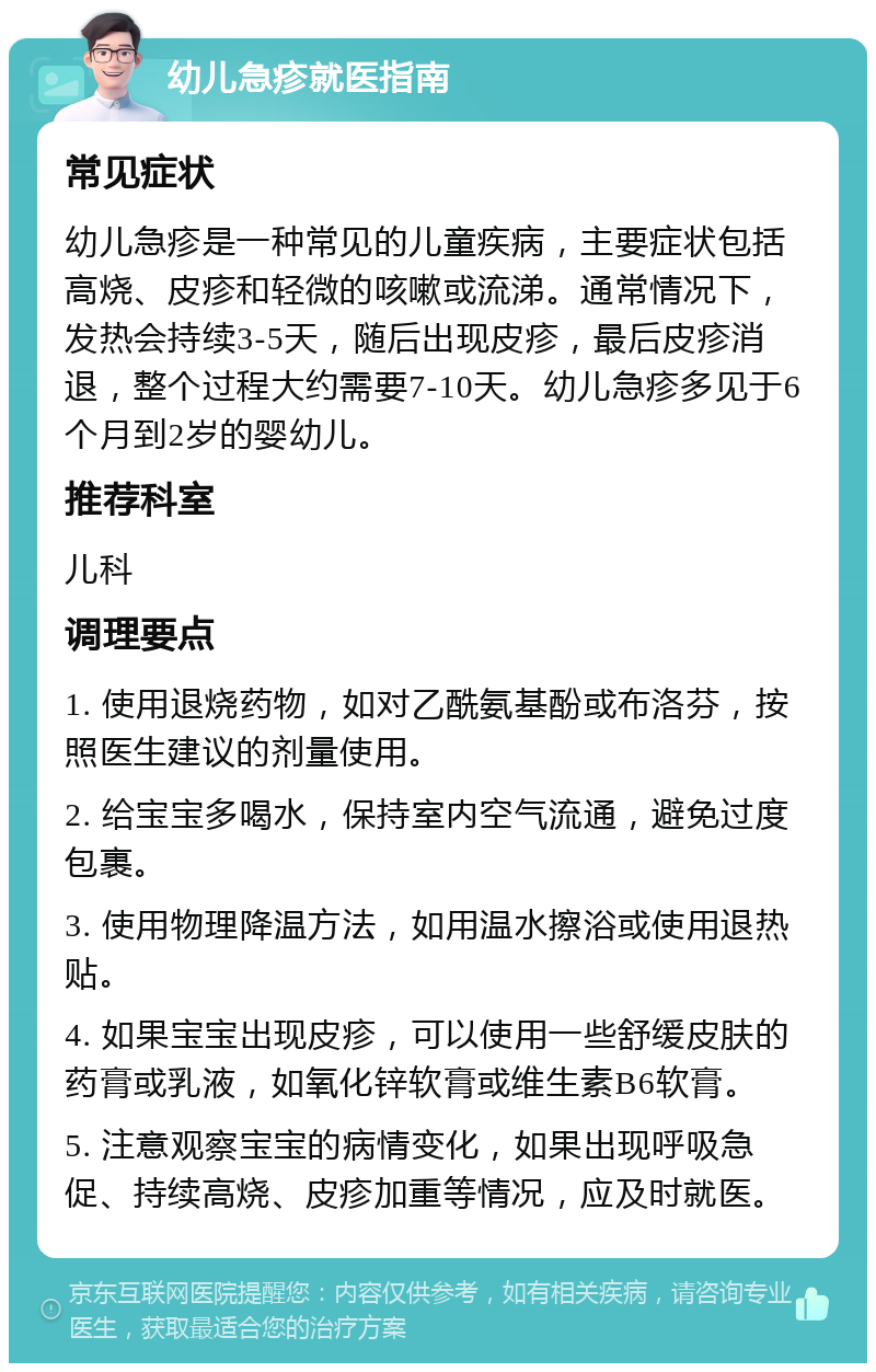 幼儿急疹就医指南 常见症状 幼儿急疹是一种常见的儿童疾病，主要症状包括高烧、皮疹和轻微的咳嗽或流涕。通常情况下，发热会持续3-5天，随后出现皮疹，最后皮疹消退，整个过程大约需要7-10天。幼儿急疹多见于6个月到2岁的婴幼儿。 推荐科室 儿科 调理要点 1. 使用退烧药物，如对乙酰氨基酚或布洛芬，按照医生建议的剂量使用。 2. 给宝宝多喝水，保持室内空气流通，避免过度包裹。 3. 使用物理降温方法，如用温水擦浴或使用退热贴。 4. 如果宝宝出现皮疹，可以使用一些舒缓皮肤的药膏或乳液，如氧化锌软膏或维生素B6软膏。 5. 注意观察宝宝的病情变化，如果出现呼吸急促、持续高烧、皮疹加重等情况，应及时就医。