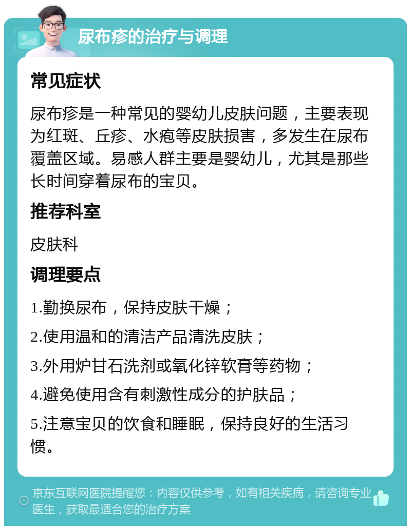 尿布疹的治疗与调理 常见症状 尿布疹是一种常见的婴幼儿皮肤问题，主要表现为红斑、丘疹、水疱等皮肤损害，多发生在尿布覆盖区域。易感人群主要是婴幼儿，尤其是那些长时间穿着尿布的宝贝。 推荐科室 皮肤科 调理要点 1.勤换尿布，保持皮肤干燥； 2.使用温和的清洁产品清洗皮肤； 3.外用炉甘石洗剂或氧化锌软膏等药物； 4.避免使用含有刺激性成分的护肤品； 5.注意宝贝的饮食和睡眠，保持良好的生活习惯。