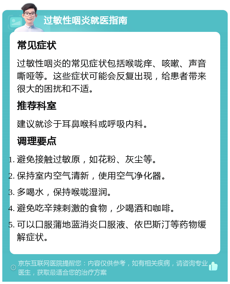 过敏性咽炎就医指南 常见症状 过敏性咽炎的常见症状包括喉咙痒、咳嗽、声音嘶哑等。这些症状可能会反复出现，给患者带来很大的困扰和不适。 推荐科室 建议就诊于耳鼻喉科或呼吸内科。 调理要点 避免接触过敏原，如花粉、灰尘等。 保持室内空气清新，使用空气净化器。 多喝水，保持喉咙湿润。 避免吃辛辣刺激的食物，少喝酒和咖啡。 可以口服蒲地蓝消炎口服液、依巴斯汀等药物缓解症状。