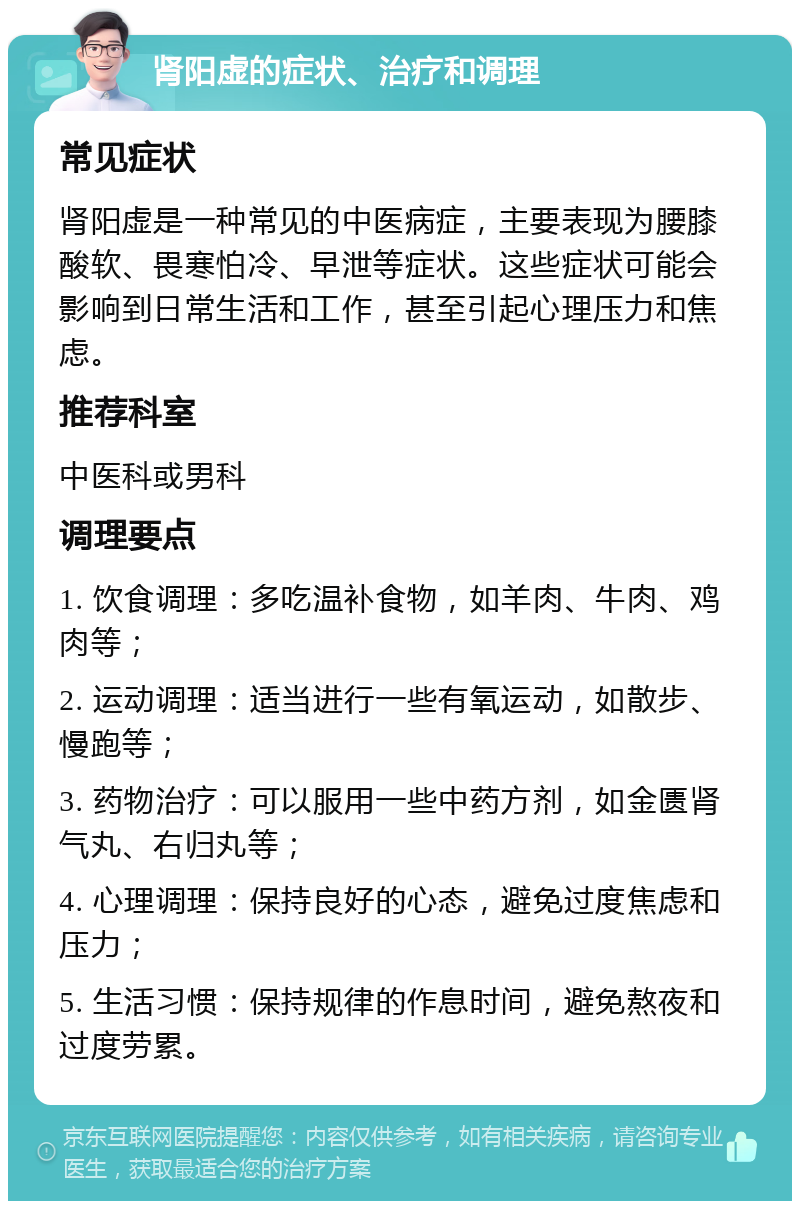 肾阳虚的症状、治疗和调理 常见症状 肾阳虚是一种常见的中医病症，主要表现为腰膝酸软、畏寒怕冷、早泄等症状。这些症状可能会影响到日常生活和工作，甚至引起心理压力和焦虑。 推荐科室 中医科或男科 调理要点 1. 饮食调理：多吃温补食物，如羊肉、牛肉、鸡肉等； 2. 运动调理：适当进行一些有氧运动，如散步、慢跑等； 3. 药物治疗：可以服用一些中药方剂，如金匮肾气丸、右归丸等； 4. 心理调理：保持良好的心态，避免过度焦虑和压力； 5. 生活习惯：保持规律的作息时间，避免熬夜和过度劳累。