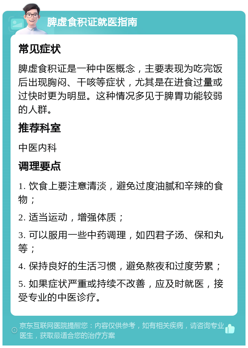 脾虚食积证就医指南 常见症状 脾虚食积证是一种中医概念，主要表现为吃完饭后出现胸闷、干咳等症状，尤其是在进食过量或过快时更为明显。这种情况多见于脾胃功能较弱的人群。 推荐科室 中医内科 调理要点 1. 饮食上要注意清淡，避免过度油腻和辛辣的食物； 2. 适当运动，增强体质； 3. 可以服用一些中药调理，如四君子汤、保和丸等； 4. 保持良好的生活习惯，避免熬夜和过度劳累； 5. 如果症状严重或持续不改善，应及时就医，接受专业的中医诊疗。