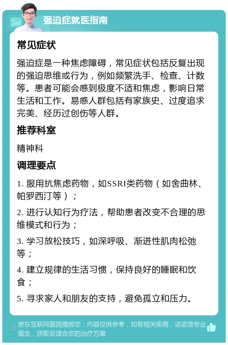 强迫症就医指南 常见症状 强迫症是一种焦虑障碍，常见症状包括反复出现的强迫思维或行为，例如频繁洗手、检查、计数等。患者可能会感到极度不适和焦虑，影响日常生活和工作。易感人群包括有家族史、过度追求完美、经历过创伤等人群。 推荐科室 精神科 调理要点 1. 服用抗焦虑药物，如SSRI类药物（如舍曲林、帕罗西汀等）； 2. 进行认知行为疗法，帮助患者改变不合理的思维模式和行为； 3. 学习放松技巧，如深呼吸、渐进性肌肉松弛等； 4. 建立规律的生活习惯，保持良好的睡眠和饮食； 5. 寻求家人和朋友的支持，避免孤立和压力。