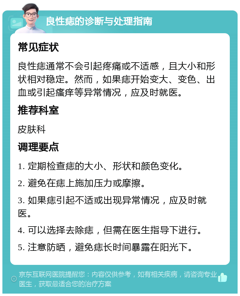 良性痣的诊断与处理指南 常见症状 良性痣通常不会引起疼痛或不适感，且大小和形状相对稳定。然而，如果痣开始变大、变色、出血或引起瘙痒等异常情况，应及时就医。 推荐科室 皮肤科 调理要点 1. 定期检查痣的大小、形状和颜色变化。 2. 避免在痣上施加压力或摩擦。 3. 如果痣引起不适或出现异常情况，应及时就医。 4. 可以选择去除痣，但需在医生指导下进行。 5. 注意防晒，避免痣长时间暴露在阳光下。