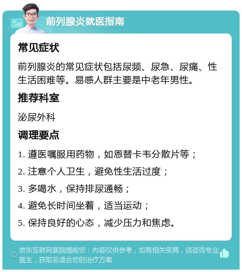 前列腺炎就医指南 常见症状 前列腺炎的常见症状包括尿频、尿急、尿痛、性生活困难等。易感人群主要是中老年男性。 推荐科室 泌尿外科 调理要点 1. 遵医嘱服用药物，如恩替卡韦分散片等； 2. 注意个人卫生，避免性生活过度； 3. 多喝水，保持排尿通畅； 4. 避免长时间坐着，适当运动； 5. 保持良好的心态，减少压力和焦虑。