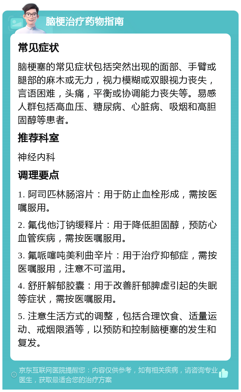 脑梗治疗药物指南 常见症状 脑梗塞的常见症状包括突然出现的面部、手臂或腿部的麻木或无力，视力模糊或双眼视力丧失，言语困难，头痛，平衡或协调能力丧失等。易感人群包括高血压、糖尿病、心脏病、吸烟和高胆固醇等患者。 推荐科室 神经内科 调理要点 1. 阿司匹林肠溶片：用于防止血栓形成，需按医嘱服用。 2. 氟伐他汀钠缓释片：用于降低胆固醇，预防心血管疾病，需按医嘱服用。 3. 氟哌噻吨美利曲辛片：用于治疗抑郁症，需按医嘱服用，注意不可滥用。 4. 舒肝解郁胶囊：用于改善肝郁脾虚引起的失眠等症状，需按医嘱服用。 5. 注意生活方式的调整，包括合理饮食、适量运动、戒烟限酒等，以预防和控制脑梗塞的发生和复发。