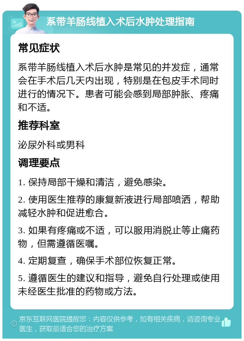 系带羊肠线植入术后水肿处理指南 常见症状 系带羊肠线植入术后水肿是常见的并发症，通常会在手术后几天内出现，特别是在包皮手术同时进行的情况下。患者可能会感到局部肿胀、疼痛和不适。 推荐科室 泌尿外科或男科 调理要点 1. 保持局部干燥和清洁，避免感染。 2. 使用医生推荐的康复新液进行局部喷洒，帮助减轻水肿和促进愈合。 3. 如果有疼痛或不适，可以服用消脱止等止痛药物，但需遵循医嘱。 4. 定期复查，确保手术部位恢复正常。 5. 遵循医生的建议和指导，避免自行处理或使用未经医生批准的药物或方法。