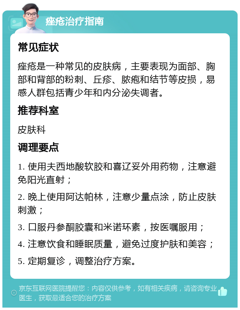 痤疮治疗指南 常见症状 痤疮是一种常见的皮肤病，主要表现为面部、胸部和背部的粉刺、丘疹、脓疱和结节等皮损，易感人群包括青少年和内分泌失调者。 推荐科室 皮肤科 调理要点 1. 使用夫西地酸软胶和喜辽妥外用药物，注意避免阳光直射； 2. 晚上使用阿达帕林，注意少量点涂，防止皮肤刺激； 3. 口服丹参酮胶囊和米诺环素，按医嘱服用； 4. 注意饮食和睡眠质量，避免过度护肤和美容； 5. 定期复诊，调整治疗方案。