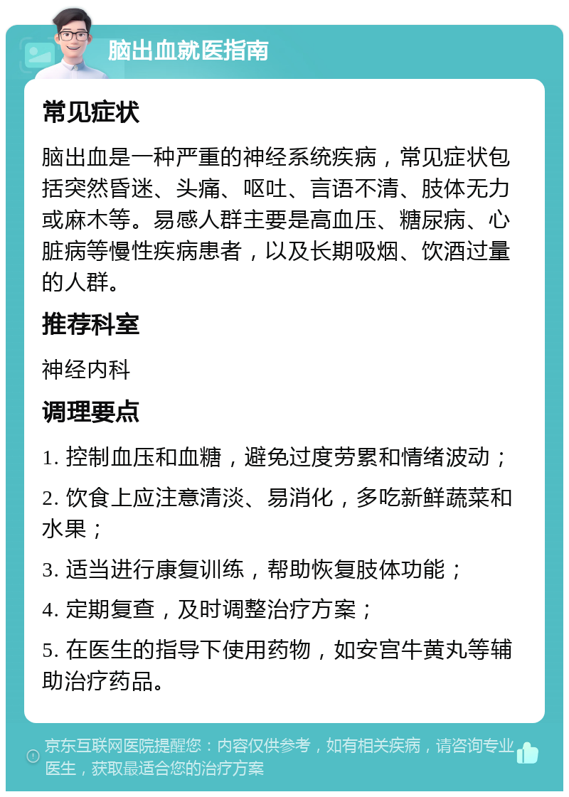 脑出血就医指南 常见症状 脑出血是一种严重的神经系统疾病，常见症状包括突然昏迷、头痛、呕吐、言语不清、肢体无力或麻木等。易感人群主要是高血压、糖尿病、心脏病等慢性疾病患者，以及长期吸烟、饮酒过量的人群。 推荐科室 神经内科 调理要点 1. 控制血压和血糖，避免过度劳累和情绪波动； 2. 饮食上应注意清淡、易消化，多吃新鲜蔬菜和水果； 3. 适当进行康复训练，帮助恢复肢体功能； 4. 定期复查，及时调整治疗方案； 5. 在医生的指导下使用药物，如安宫牛黄丸等辅助治疗药品。