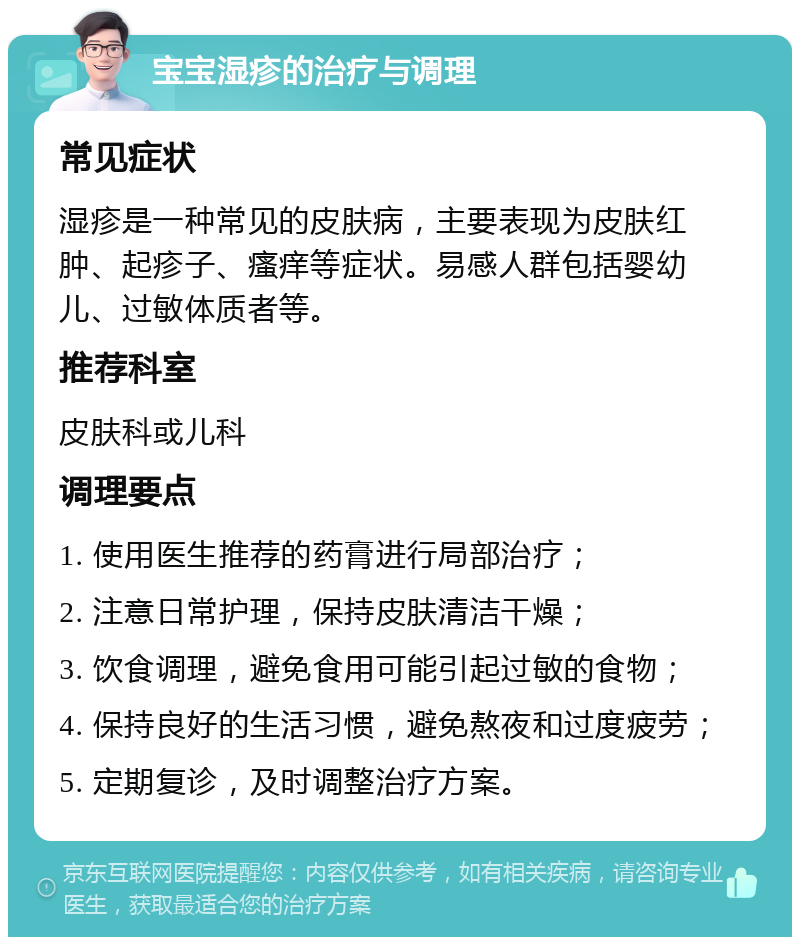 宝宝湿疹的治疗与调理 常见症状 湿疹是一种常见的皮肤病，主要表现为皮肤红肿、起疹子、瘙痒等症状。易感人群包括婴幼儿、过敏体质者等。 推荐科室 皮肤科或儿科 调理要点 1. 使用医生推荐的药膏进行局部治疗； 2. 注意日常护理，保持皮肤清洁干燥； 3. 饮食调理，避免食用可能引起过敏的食物； 4. 保持良好的生活习惯，避免熬夜和过度疲劳； 5. 定期复诊，及时调整治疗方案。