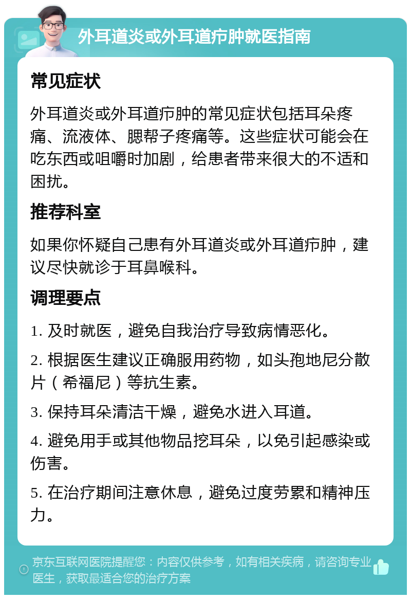 外耳道炎或外耳道疖肿就医指南 常见症状 外耳道炎或外耳道疖肿的常见症状包括耳朵疼痛、流液体、腮帮子疼痛等。这些症状可能会在吃东西或咀嚼时加剧，给患者带来很大的不适和困扰。 推荐科室 如果你怀疑自己患有外耳道炎或外耳道疖肿，建议尽快就诊于耳鼻喉科。 调理要点 1. 及时就医，避免自我治疗导致病情恶化。 2. 根据医生建议正确服用药物，如头孢地尼分散片（希福尼）等抗生素。 3. 保持耳朵清洁干燥，避免水进入耳道。 4. 避免用手或其他物品挖耳朵，以免引起感染或伤害。 5. 在治疗期间注意休息，避免过度劳累和精神压力。