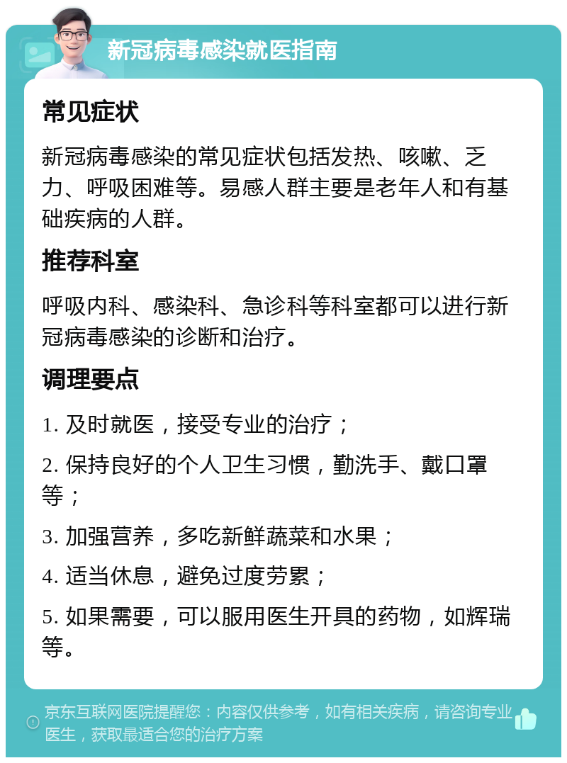 新冠病毒感染就医指南 常见症状 新冠病毒感染的常见症状包括发热、咳嗽、乏力、呼吸困难等。易感人群主要是老年人和有基础疾病的人群。 推荐科室 呼吸内科、感染科、急诊科等科室都可以进行新冠病毒感染的诊断和治疗。 调理要点 1. 及时就医，接受专业的治疗； 2. 保持良好的个人卫生习惯，勤洗手、戴口罩等； 3. 加强营养，多吃新鲜蔬菜和水果； 4. 适当休息，避免过度劳累； 5. 如果需要，可以服用医生开具的药物，如辉瑞等。