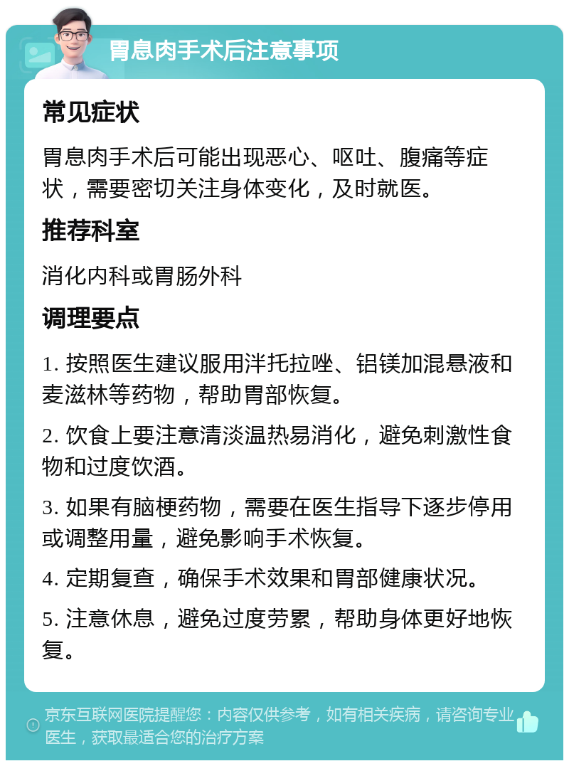 胃息肉手术后注意事项 常见症状 胃息肉手术后可能出现恶心、呕吐、腹痛等症状，需要密切关注身体变化，及时就医。 推荐科室 消化内科或胃肠外科 调理要点 1. 按照医生建议服用泮托拉唑、铝镁加混悬液和麦滋林等药物，帮助胃部恢复。 2. 饮食上要注意清淡温热易消化，避免刺激性食物和过度饮酒。 3. 如果有脑梗药物，需要在医生指导下逐步停用或调整用量，避免影响手术恢复。 4. 定期复查，确保手术效果和胃部健康状况。 5. 注意休息，避免过度劳累，帮助身体更好地恢复。