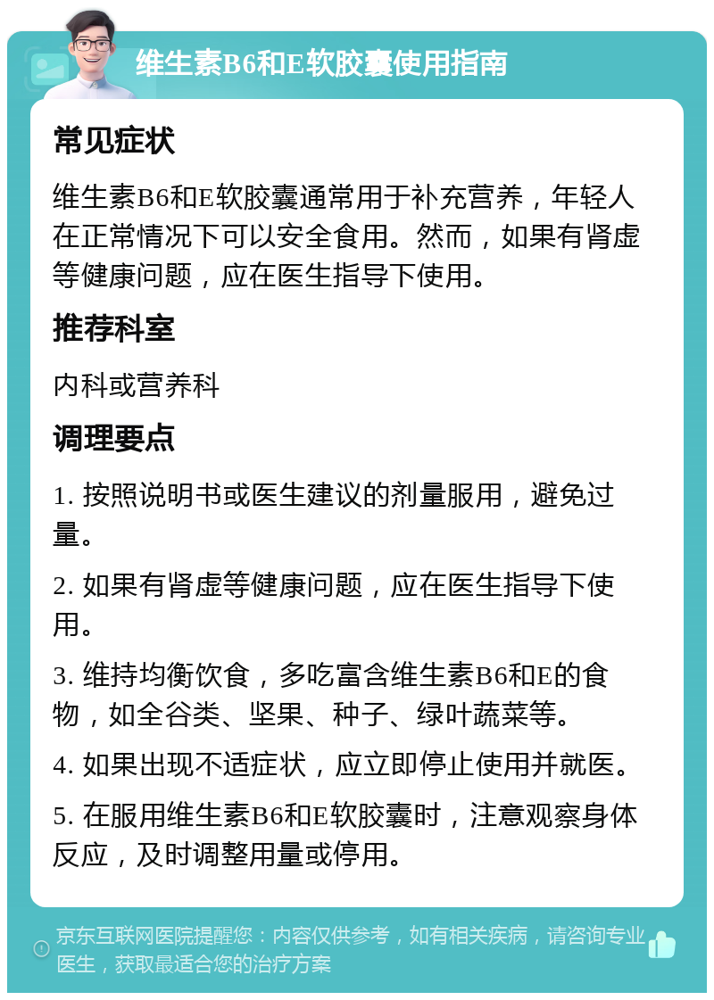 维生素B6和E软胶囊使用指南 常见症状 维生素B6和E软胶囊通常用于补充营养，年轻人在正常情况下可以安全食用。然而，如果有肾虚等健康问题，应在医生指导下使用。 推荐科室 内科或营养科 调理要点 1. 按照说明书或医生建议的剂量服用，避免过量。 2. 如果有肾虚等健康问题，应在医生指导下使用。 3. 维持均衡饮食，多吃富含维生素B6和E的食物，如全谷类、坚果、种子、绿叶蔬菜等。 4. 如果出现不适症状，应立即停止使用并就医。 5. 在服用维生素B6和E软胶囊时，注意观察身体反应，及时调整用量或停用。