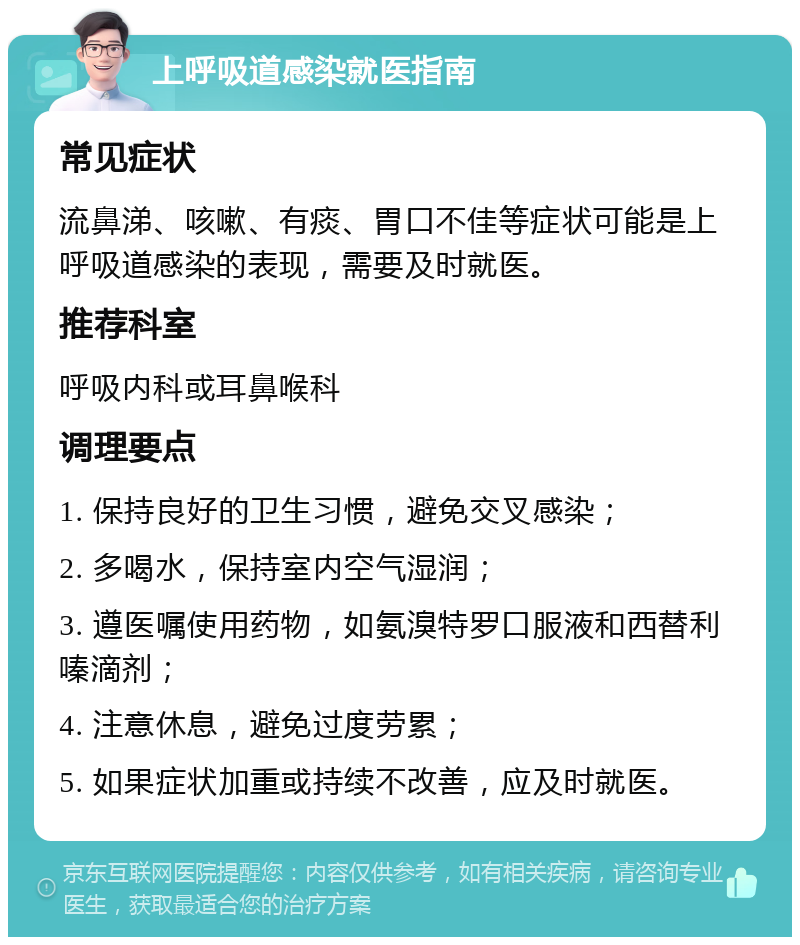 上呼吸道感染就医指南 常见症状 流鼻涕、咳嗽、有痰、胃口不佳等症状可能是上呼吸道感染的表现，需要及时就医。 推荐科室 呼吸内科或耳鼻喉科 调理要点 1. 保持良好的卫生习惯，避免交叉感染； 2. 多喝水，保持室内空气湿润； 3. 遵医嘱使用药物，如氨溴特罗口服液和西替利嗪滴剂； 4. 注意休息，避免过度劳累； 5. 如果症状加重或持续不改善，应及时就医。