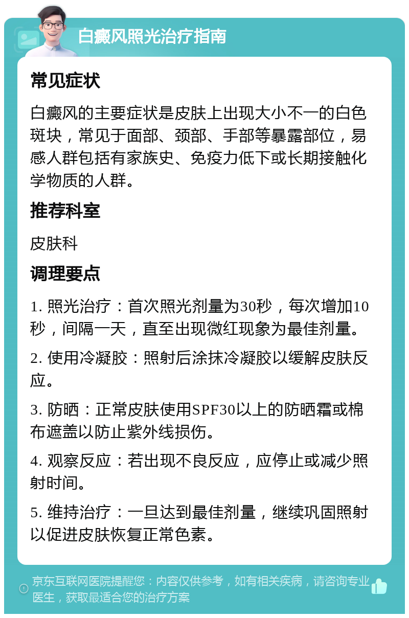 白癜风照光治疗指南 常见症状 白癜风的主要症状是皮肤上出现大小不一的白色斑块，常见于面部、颈部、手部等暴露部位，易感人群包括有家族史、免疫力低下或长期接触化学物质的人群。 推荐科室 皮肤科 调理要点 1. 照光治疗：首次照光剂量为30秒，每次增加10秒，间隔一天，直至出现微红现象为最佳剂量。 2. 使用冷凝胶：照射后涂抹冷凝胶以缓解皮肤反应。 3. 防晒：正常皮肤使用SPF30以上的防晒霜或棉布遮盖以防止紫外线损伤。 4. 观察反应：若出现不良反应，应停止或减少照射时间。 5. 维持治疗：一旦达到最佳剂量，继续巩固照射以促进皮肤恢复正常色素。