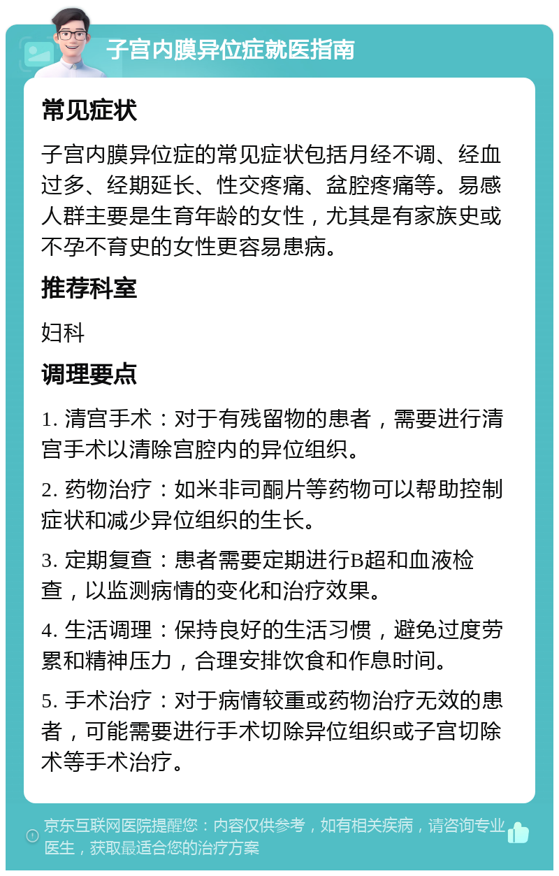 子宫内膜异位症就医指南 常见症状 子宫内膜异位症的常见症状包括月经不调、经血过多、经期延长、性交疼痛、盆腔疼痛等。易感人群主要是生育年龄的女性，尤其是有家族史或不孕不育史的女性更容易患病。 推荐科室 妇科 调理要点 1. 清宫手术：对于有残留物的患者，需要进行清宫手术以清除宫腔内的异位组织。 2. 药物治疗：如米非司酮片等药物可以帮助控制症状和减少异位组织的生长。 3. 定期复查：患者需要定期进行B超和血液检查，以监测病情的变化和治疗效果。 4. 生活调理：保持良好的生活习惯，避免过度劳累和精神压力，合理安排饮食和作息时间。 5. 手术治疗：对于病情较重或药物治疗无效的患者，可能需要进行手术切除异位组织或子宫切除术等手术治疗。