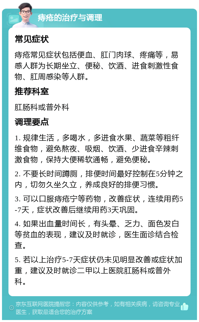 痔疮的治疗与调理 常见症状 痔疮常见症状包括便血、肛门肉球、疼痛等，易感人群为长期坐立、便秘、饮酒、进食刺激性食物、肛周感染等人群。 推荐科室 肛肠科或普外科 调理要点 1. 规律生活，多喝水，多进食水果、蔬菜等粗纤维食物，避免熬夜、吸烟、饮酒、少进食辛辣刺激食物，保持大便稀软通畅，避免便秘。 2. 不要长时间蹲厕，排便时间最好控制在5分钟之内，切勿久坐久立，养成良好的排便习惯。 3. 可以口服痔疮宁等药物，改善症状，连续用药5-7天，症状改善后继续用药3天巩固。 4. 如果出血量时间长，有头晕、乏力、面色发白等贫血的表现，建议及时就诊，医生面诊结合检查。 5. 若以上治疗5-7天症状仍未见明显改善或症状加重，建议及时就诊二甲以上医院肛肠科或普外科。