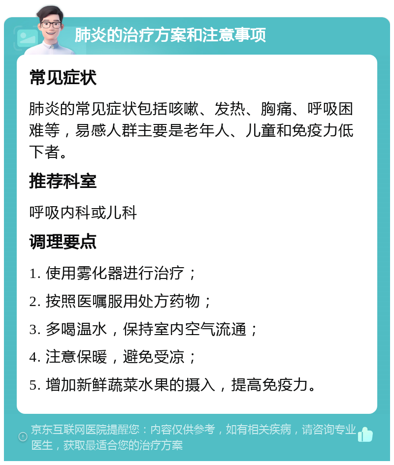 肺炎的治疗方案和注意事项 常见症状 肺炎的常见症状包括咳嗽、发热、胸痛、呼吸困难等，易感人群主要是老年人、儿童和免疫力低下者。 推荐科室 呼吸内科或儿科 调理要点 1. 使用雾化器进行治疗； 2. 按照医嘱服用处方药物； 3. 多喝温水，保持室内空气流通； 4. 注意保暖，避免受凉； 5. 增加新鲜蔬菜水果的摄入，提高免疫力。