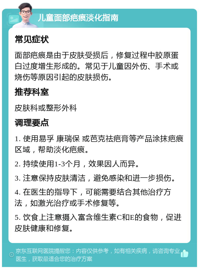 儿童面部疤痕淡化指南 常见症状 面部疤痕是由于皮肤受损后，修复过程中胶原蛋白过度增生形成的。常见于儿童因外伤、手术或烧伤等原因引起的皮肤损伤。 推荐科室 皮肤科或整形外科 调理要点 1. 使用易孚 康瑞保 或芭克祛疤膏等产品涂抹疤痕区域，帮助淡化疤痕。 2. 持续使用1-3个月，效果因人而异。 3. 注意保持皮肤清洁，避免感染和进一步损伤。 4. 在医生的指导下，可能需要结合其他治疗方法，如激光治疗或手术修复等。 5. 饮食上注意摄入富含维生素C和E的食物，促进皮肤健康和修复。