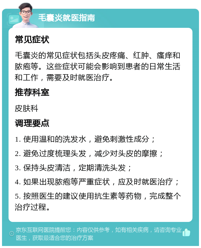 毛囊炎就医指南 常见症状 毛囊炎的常见症状包括头皮疼痛、红肿、瘙痒和脓疱等。这些症状可能会影响到患者的日常生活和工作，需要及时就医治疗。 推荐科室 皮肤科 调理要点 1. 使用温和的洗发水，避免刺激性成分； 2. 避免过度梳理头发，减少对头皮的摩擦； 3. 保持头皮清洁，定期清洗头发； 4. 如果出现脓疱等严重症状，应及时就医治疗； 5. 按照医生的建议使用抗生素等药物，完成整个治疗过程。