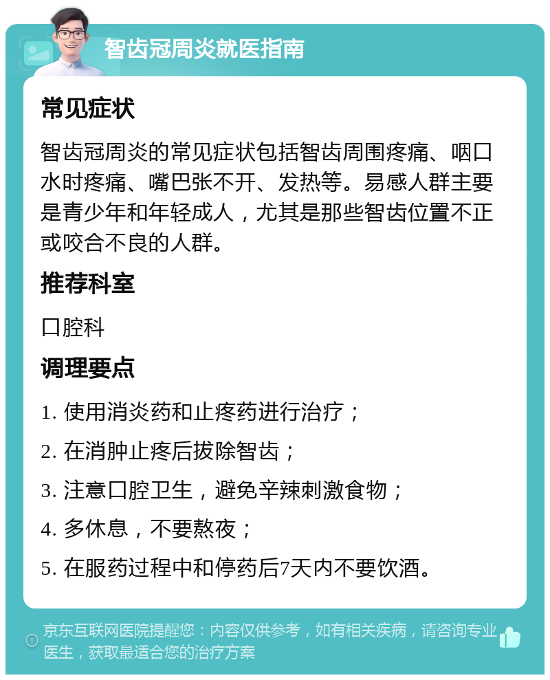 智齿冠周炎就医指南 常见症状 智齿冠周炎的常见症状包括智齿周围疼痛、咽口水时疼痛、嘴巴张不开、发热等。易感人群主要是青少年和年轻成人，尤其是那些智齿位置不正或咬合不良的人群。 推荐科室 口腔科 调理要点 1. 使用消炎药和止疼药进行治疗； 2. 在消肿止疼后拔除智齿； 3. 注意口腔卫生，避免辛辣刺激食物； 4. 多休息，不要熬夜； 5. 在服药过程中和停药后7天内不要饮酒。