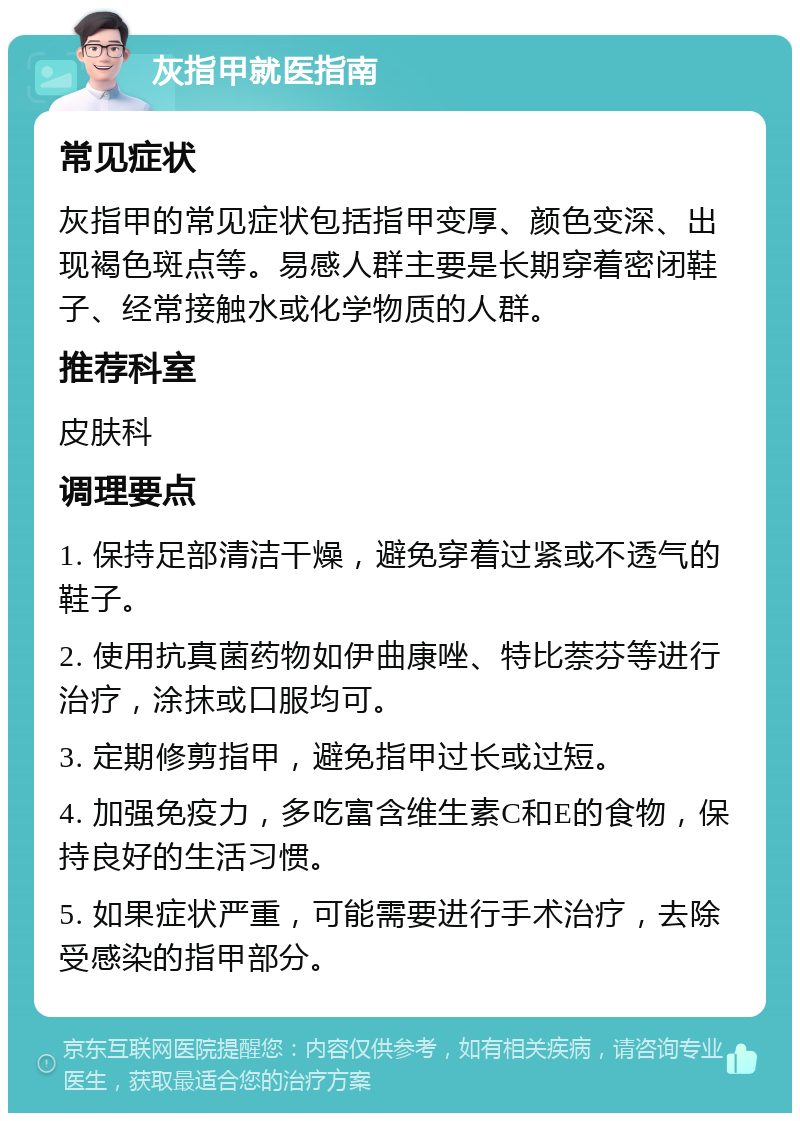 灰指甲就医指南 常见症状 灰指甲的常见症状包括指甲变厚、颜色变深、出现褐色斑点等。易感人群主要是长期穿着密闭鞋子、经常接触水或化学物质的人群。 推荐科室 皮肤科 调理要点 1. 保持足部清洁干燥，避免穿着过紧或不透气的鞋子。 2. 使用抗真菌药物如伊曲康唑、特比萘芬等进行治疗，涂抹或口服均可。 3. 定期修剪指甲，避免指甲过长或过短。 4. 加强免疫力，多吃富含维生素C和E的食物，保持良好的生活习惯。 5. 如果症状严重，可能需要进行手术治疗，去除受感染的指甲部分。