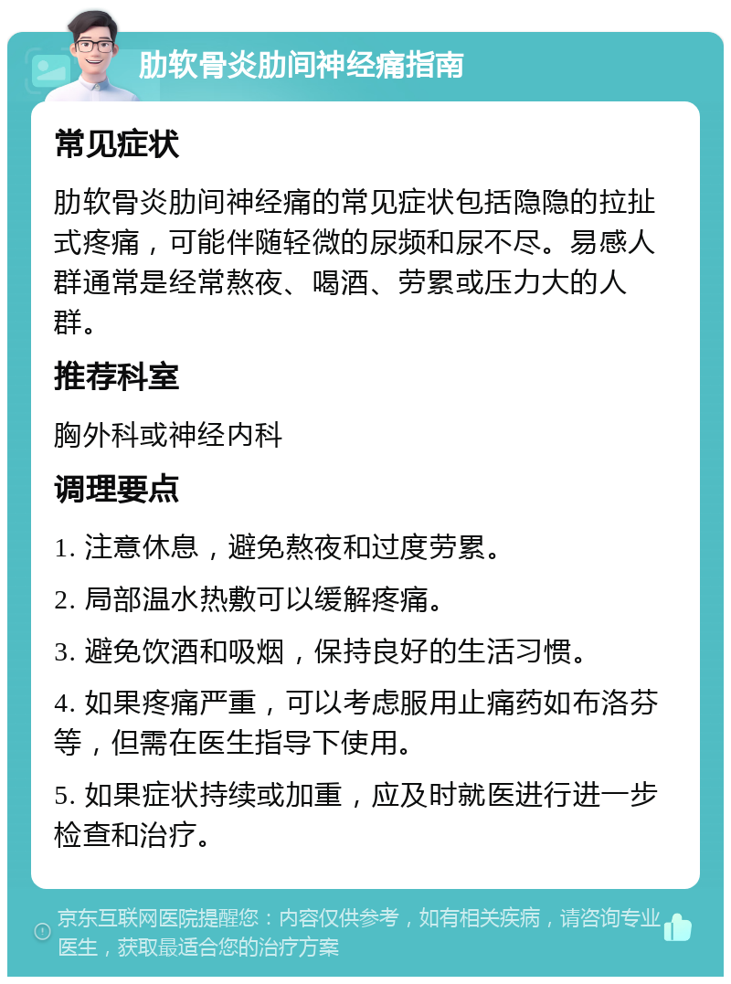 肋软骨炎肋间神经痛指南 常见症状 肋软骨炎肋间神经痛的常见症状包括隐隐的拉扯式疼痛，可能伴随轻微的尿频和尿不尽。易感人群通常是经常熬夜、喝酒、劳累或压力大的人群。 推荐科室 胸外科或神经内科 调理要点 1. 注意休息，避免熬夜和过度劳累。 2. 局部温水热敷可以缓解疼痛。 3. 避免饮酒和吸烟，保持良好的生活习惯。 4. 如果疼痛严重，可以考虑服用止痛药如布洛芬等，但需在医生指导下使用。 5. 如果症状持续或加重，应及时就医进行进一步检查和治疗。