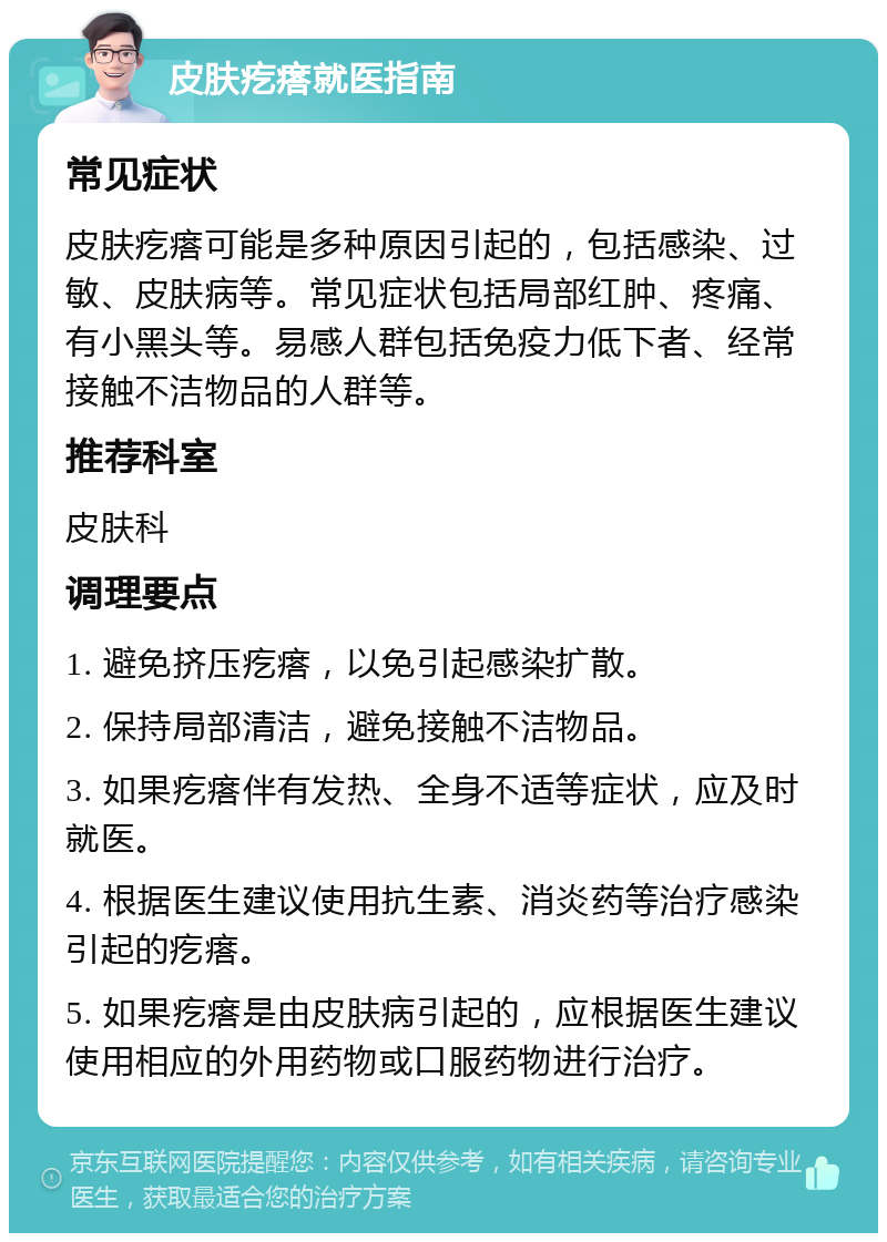 皮肤疙瘩就医指南 常见症状 皮肤疙瘩可能是多种原因引起的，包括感染、过敏、皮肤病等。常见症状包括局部红肿、疼痛、有小黑头等。易感人群包括免疫力低下者、经常接触不洁物品的人群等。 推荐科室 皮肤科 调理要点 1. 避免挤压疙瘩，以免引起感染扩散。 2. 保持局部清洁，避免接触不洁物品。 3. 如果疙瘩伴有发热、全身不适等症状，应及时就医。 4. 根据医生建议使用抗生素、消炎药等治疗感染引起的疙瘩。 5. 如果疙瘩是由皮肤病引起的，应根据医生建议使用相应的外用药物或口服药物进行治疗。