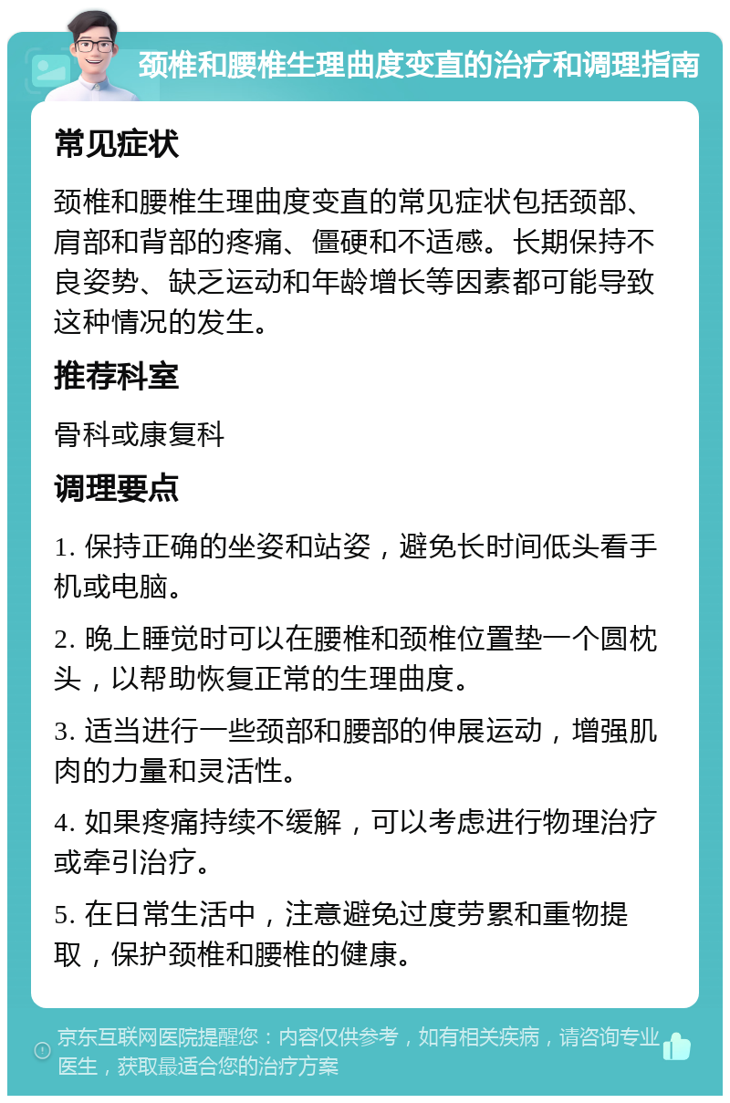 颈椎和腰椎生理曲度变直的治疗和调理指南 常见症状 颈椎和腰椎生理曲度变直的常见症状包括颈部、肩部和背部的疼痛、僵硬和不适感。长期保持不良姿势、缺乏运动和年龄增长等因素都可能导致这种情况的发生。 推荐科室 骨科或康复科 调理要点 1. 保持正确的坐姿和站姿，避免长时间低头看手机或电脑。 2. 晚上睡觉时可以在腰椎和颈椎位置垫一个圆枕头，以帮助恢复正常的生理曲度。 3. 适当进行一些颈部和腰部的伸展运动，增强肌肉的力量和灵活性。 4. 如果疼痛持续不缓解，可以考虑进行物理治疗或牵引治疗。 5. 在日常生活中，注意避免过度劳累和重物提取，保护颈椎和腰椎的健康。