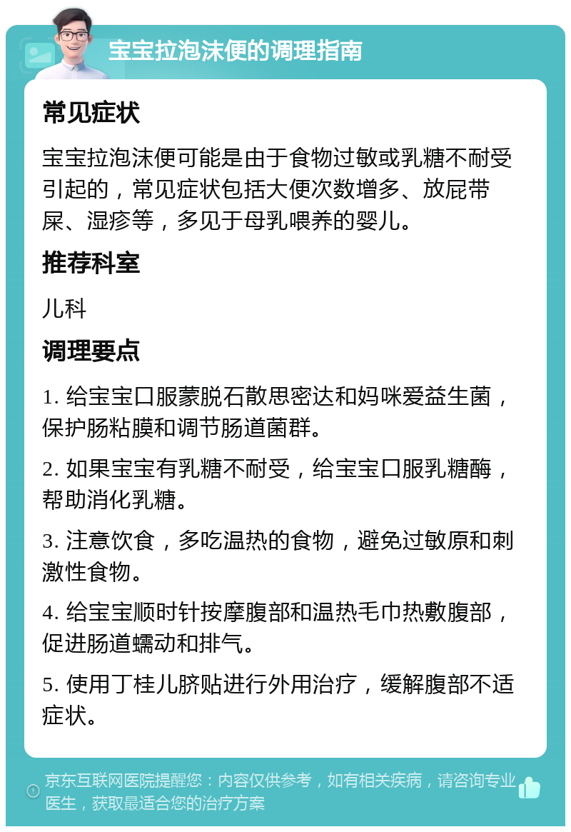 宝宝拉泡沫便的调理指南 常见症状 宝宝拉泡沫便可能是由于食物过敏或乳糖不耐受引起的，常见症状包括大便次数增多、放屁带屎、湿疹等，多见于母乳喂养的婴儿。 推荐科室 儿科 调理要点 1. 给宝宝口服蒙脱石散思密达和妈咪爱益生菌，保护肠粘膜和调节肠道菌群。 2. 如果宝宝有乳糖不耐受，给宝宝口服乳糖酶，帮助消化乳糖。 3. 注意饮食，多吃温热的食物，避免过敏原和刺激性食物。 4. 给宝宝顺时针按摩腹部和温热毛巾热敷腹部，促进肠道蠕动和排气。 5. 使用丁桂儿脐贴进行外用治疗，缓解腹部不适症状。